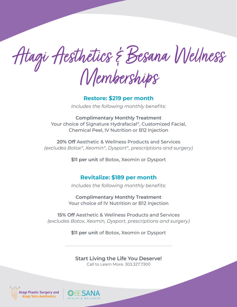Atagi Aesthetics & Besana Wellness memberships Restore: $219 per month Includes the following monthly benefits: Complimentary Monthly Treatment: Your choice of signature HydraFacial, customized facial, chemical peel, IV nutrition or B12 injection 20% off aesthetic and wellness products and services (excludes Botox, Xeomin, Disport, prescriptions and surgery) $11 per unit of Botox, Xeomin or Dysport Revitalize: $189 per month Includes the following monthly benefits: Complimentary monthly treatment: your choice of IV nutrition or B12 injection 15% off aesthetic and wellness products and services (excludes Botox, Xeomin, Dysport, prescriptions and surgery) $11 per unit of Botox, Xeomin or Disport Start living the life you deserve! Call to learn more. 303.327.7300